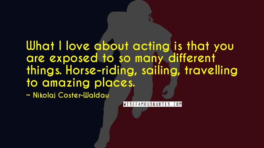 Nikolaj Coster-Waldau Quotes: What I love about acting is that you are exposed to so many different things. Horse-riding, sailing, travelling to amazing places.