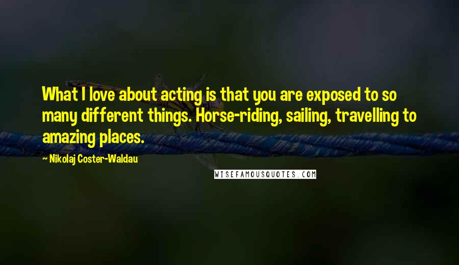 Nikolaj Coster-Waldau Quotes: What I love about acting is that you are exposed to so many different things. Horse-riding, sailing, travelling to amazing places.