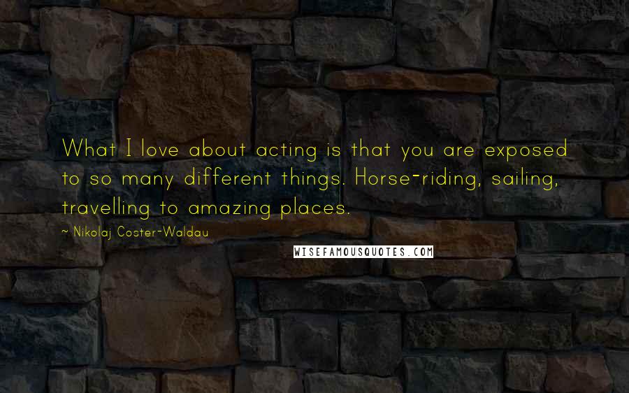 Nikolaj Coster-Waldau Quotes: What I love about acting is that you are exposed to so many different things. Horse-riding, sailing, travelling to amazing places.