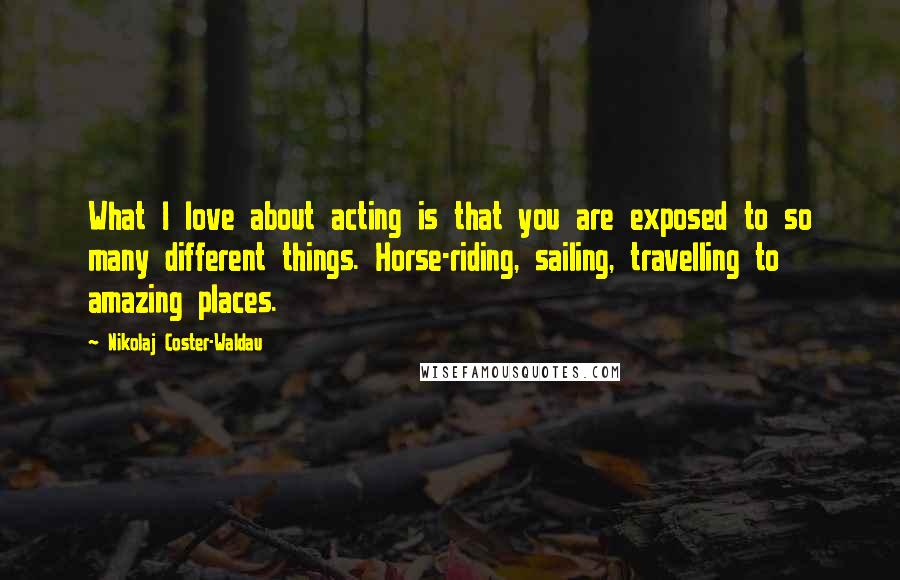 Nikolaj Coster-Waldau Quotes: What I love about acting is that you are exposed to so many different things. Horse-riding, sailing, travelling to amazing places.