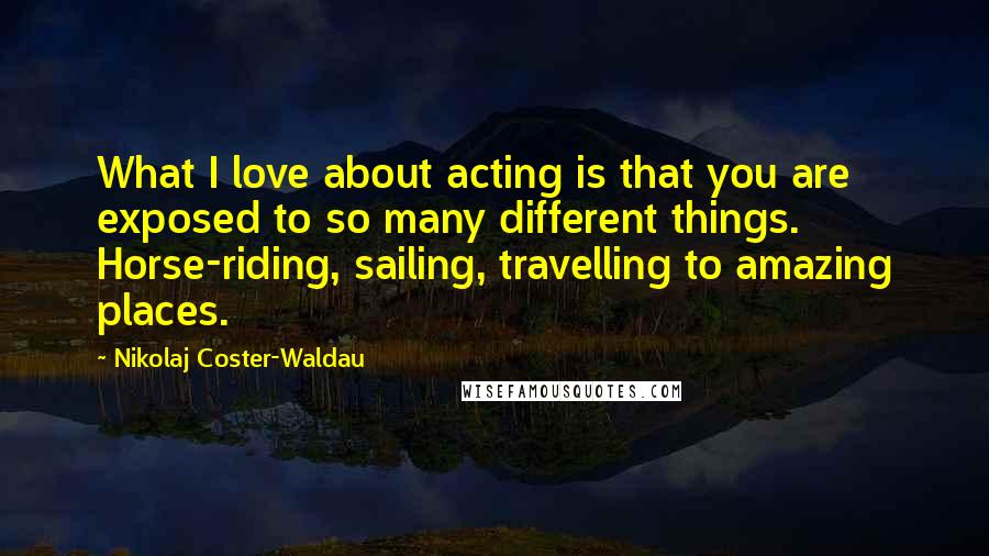 Nikolaj Coster-Waldau Quotes: What I love about acting is that you are exposed to so many different things. Horse-riding, sailing, travelling to amazing places.