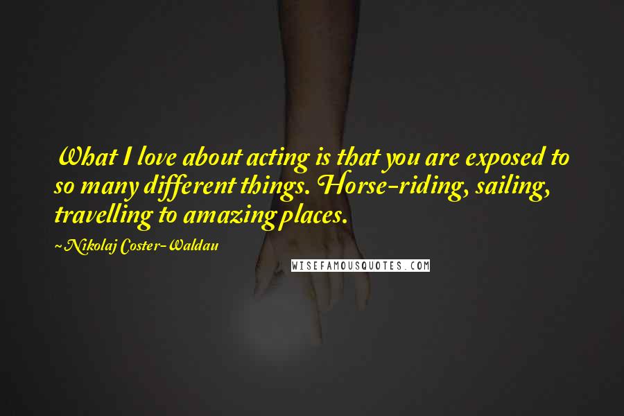 Nikolaj Coster-Waldau Quotes: What I love about acting is that you are exposed to so many different things. Horse-riding, sailing, travelling to amazing places.