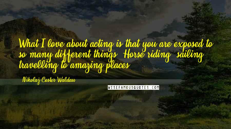 Nikolaj Coster-Waldau Quotes: What I love about acting is that you are exposed to so many different things. Horse-riding, sailing, travelling to amazing places.