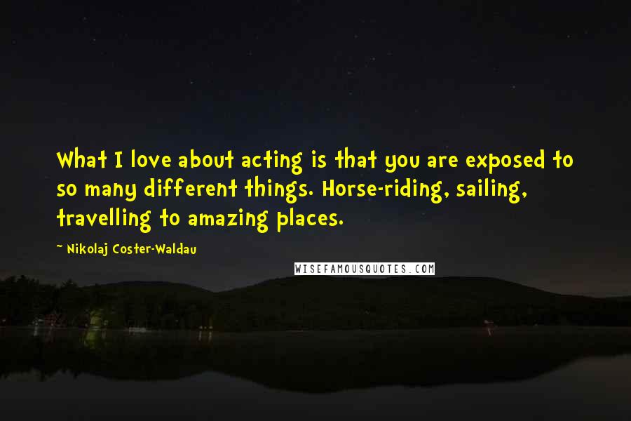 Nikolaj Coster-Waldau Quotes: What I love about acting is that you are exposed to so many different things. Horse-riding, sailing, travelling to amazing places.