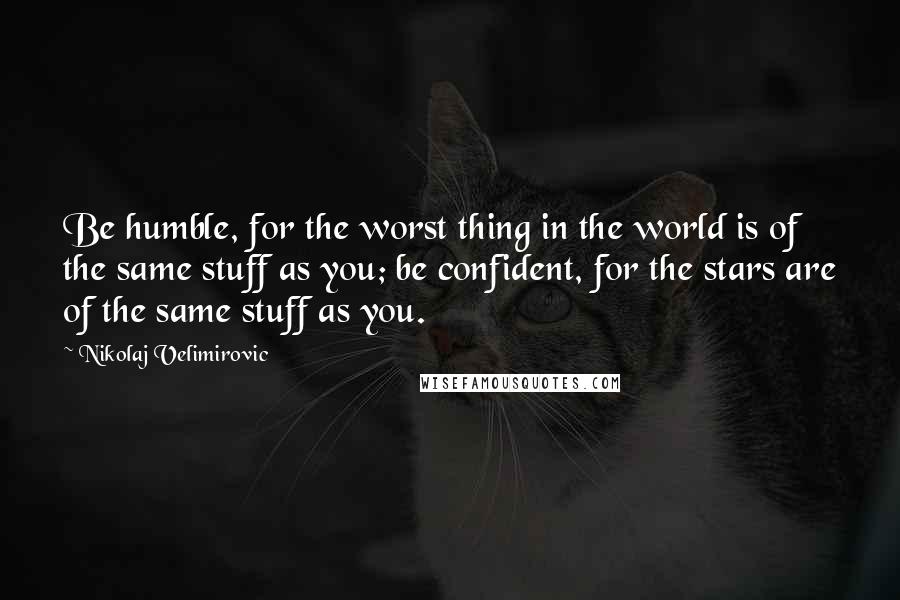 Nikolaj Velimirovic Quotes: Be humble, for the worst thing in the world is of the same stuff as you; be confident, for the stars are of the same stuff as you.