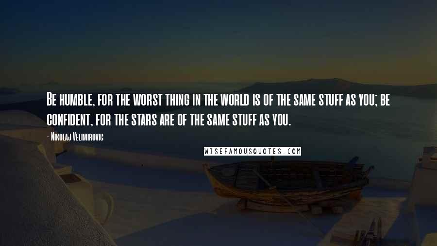 Nikolaj Velimirovic Quotes: Be humble, for the worst thing in the world is of the same stuff as you; be confident, for the stars are of the same stuff as you.