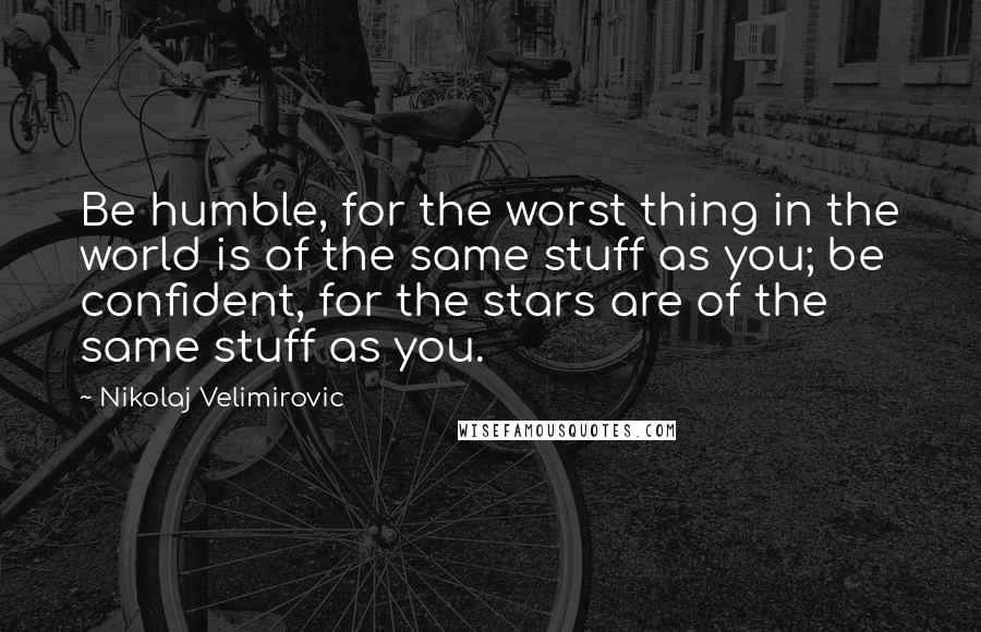 Nikolaj Velimirovic Quotes: Be humble, for the worst thing in the world is of the same stuff as you; be confident, for the stars are of the same stuff as you.
