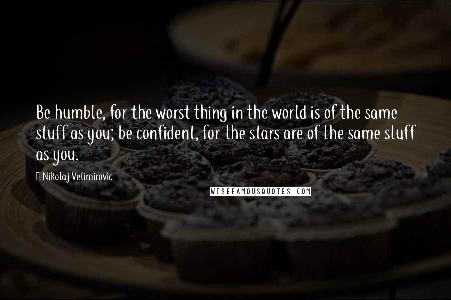 Nikolaj Velimirovic Quotes: Be humble, for the worst thing in the world is of the same stuff as you; be confident, for the stars are of the same stuff as you.
