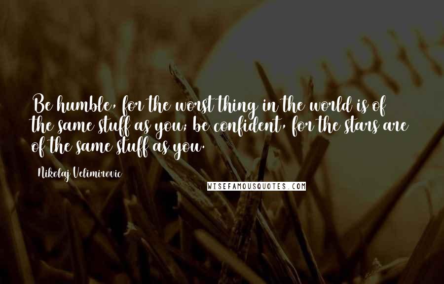 Nikolaj Velimirovic Quotes: Be humble, for the worst thing in the world is of the same stuff as you; be confident, for the stars are of the same stuff as you.