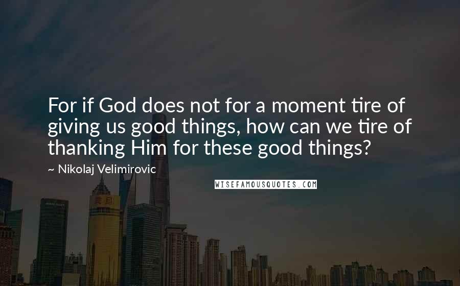 Nikolaj Velimirovic Quotes: For if God does not for a moment tire of giving us good things, how can we tire of thanking Him for these good things?