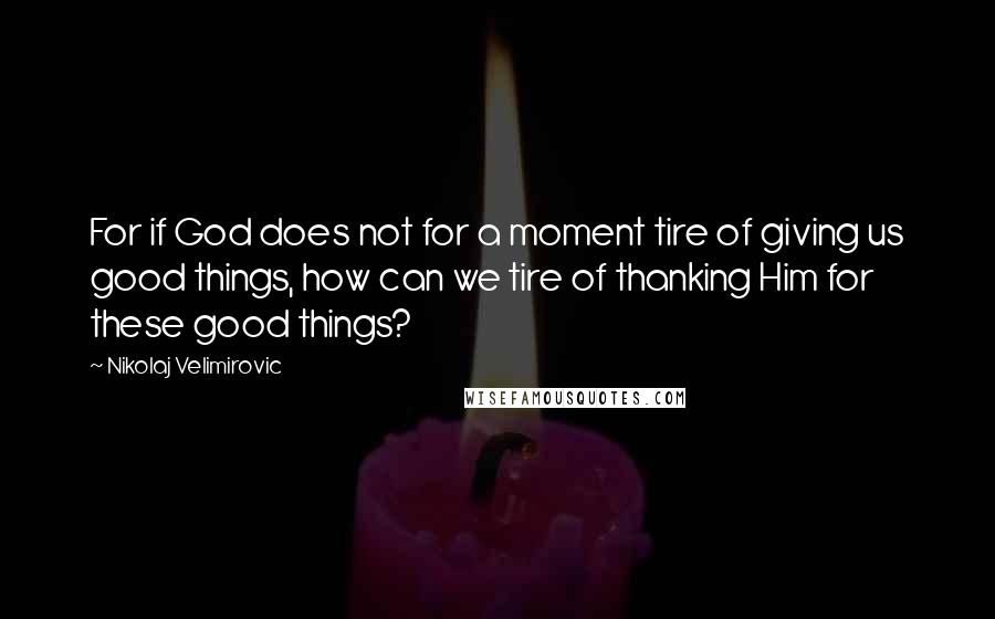 Nikolaj Velimirovic Quotes: For if God does not for a moment tire of giving us good things, how can we tire of thanking Him for these good things?