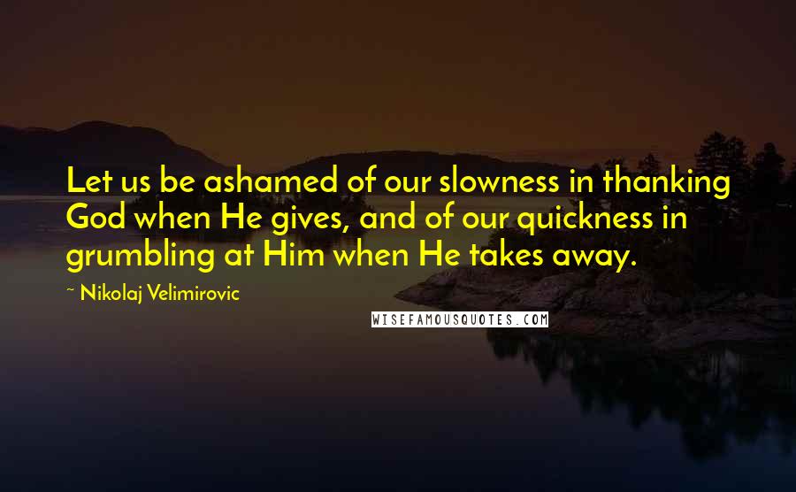 Nikolaj Velimirovic Quotes: Let us be ashamed of our slowness in thanking God when He gives, and of our quickness in grumbling at Him when He takes away.