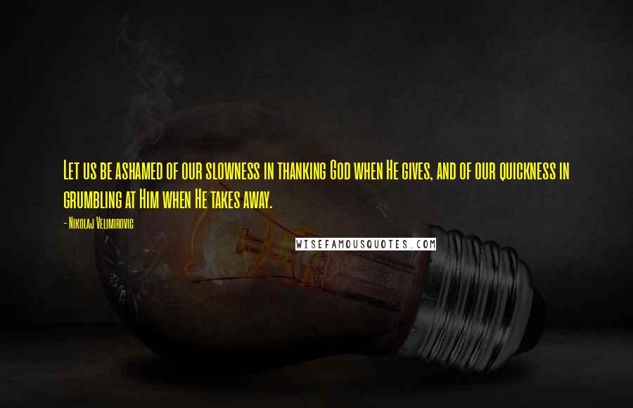 Nikolaj Velimirovic Quotes: Let us be ashamed of our slowness in thanking God when He gives, and of our quickness in grumbling at Him when He takes away.