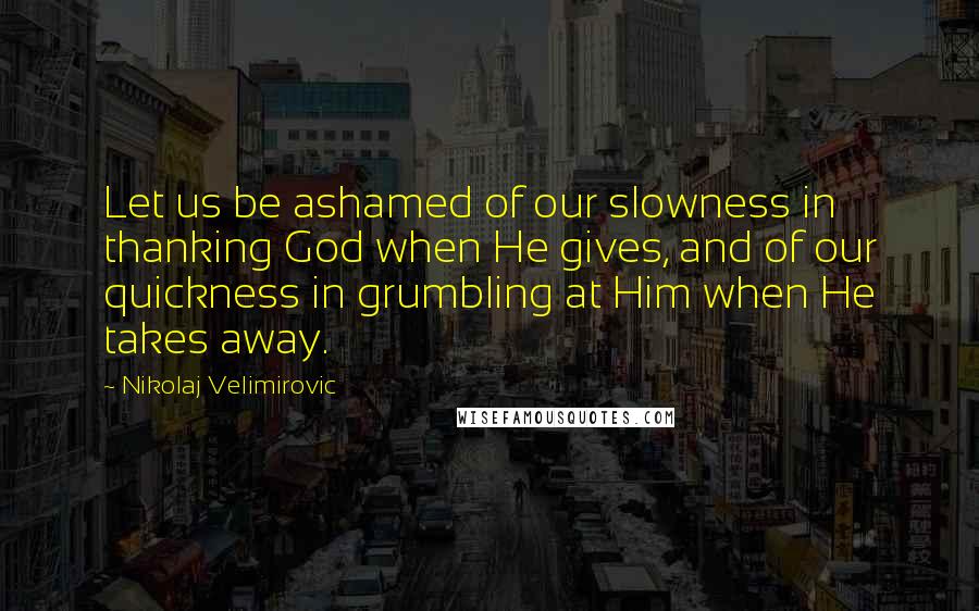 Nikolaj Velimirovic Quotes: Let us be ashamed of our slowness in thanking God when He gives, and of our quickness in grumbling at Him when He takes away.