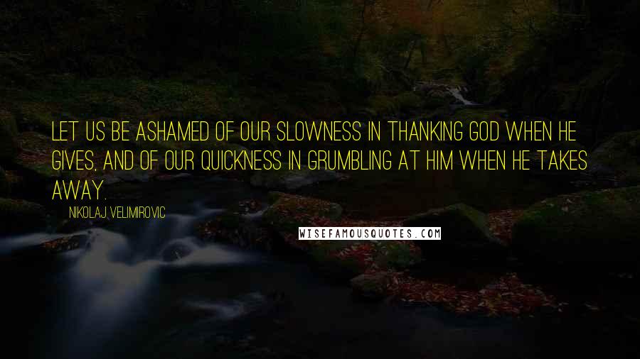 Nikolaj Velimirovic Quotes: Let us be ashamed of our slowness in thanking God when He gives, and of our quickness in grumbling at Him when He takes away.