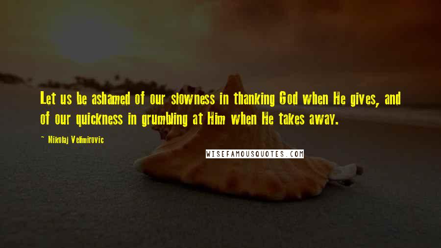 Nikolaj Velimirovic Quotes: Let us be ashamed of our slowness in thanking God when He gives, and of our quickness in grumbling at Him when He takes away.