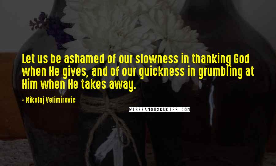 Nikolaj Velimirovic Quotes: Let us be ashamed of our slowness in thanking God when He gives, and of our quickness in grumbling at Him when He takes away.