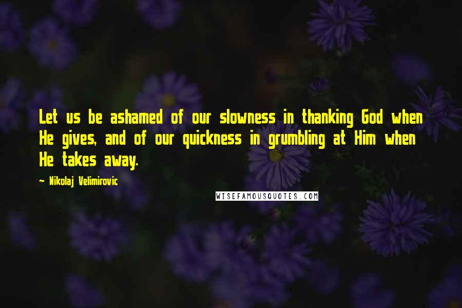 Nikolaj Velimirovic Quotes: Let us be ashamed of our slowness in thanking God when He gives, and of our quickness in grumbling at Him when He takes away.