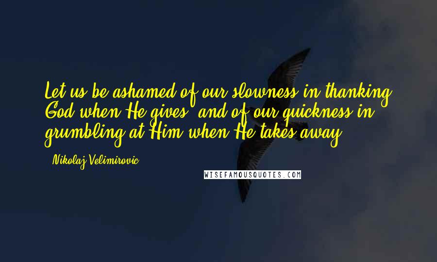 Nikolaj Velimirovic Quotes: Let us be ashamed of our slowness in thanking God when He gives, and of our quickness in grumbling at Him when He takes away.