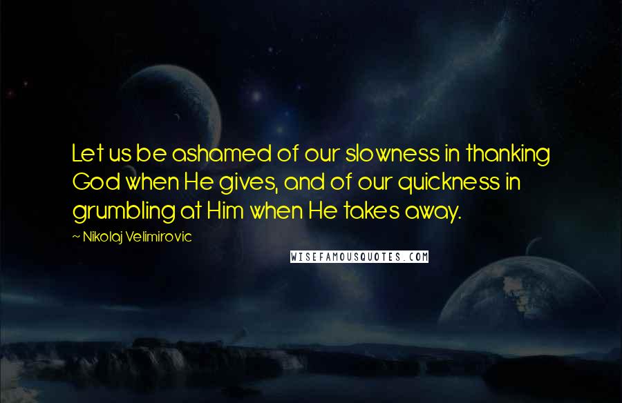 Nikolaj Velimirovic Quotes: Let us be ashamed of our slowness in thanking God when He gives, and of our quickness in grumbling at Him when He takes away.