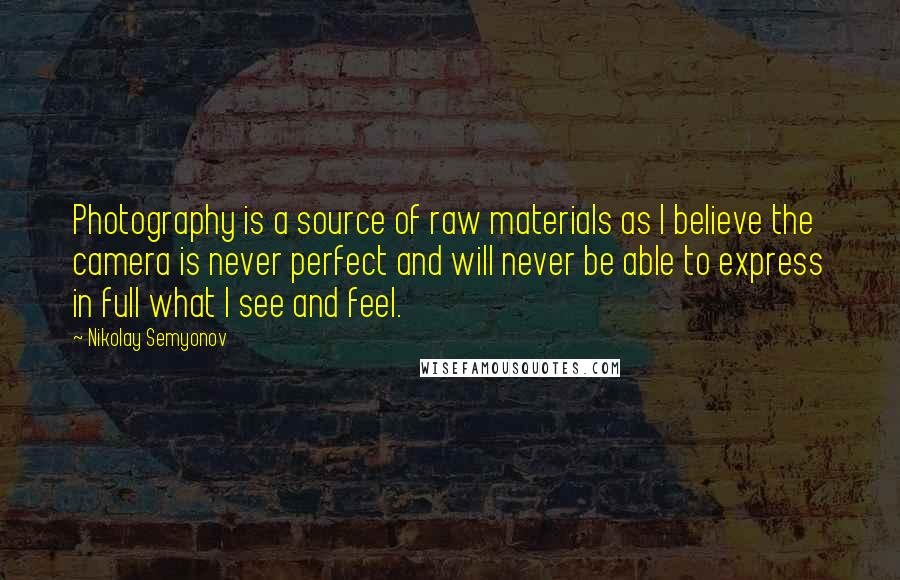 Nikolay Semyonov Quotes: Photography is a source of raw materials as I believe the camera is never perfect and will never be able to express in full what I see and feel.