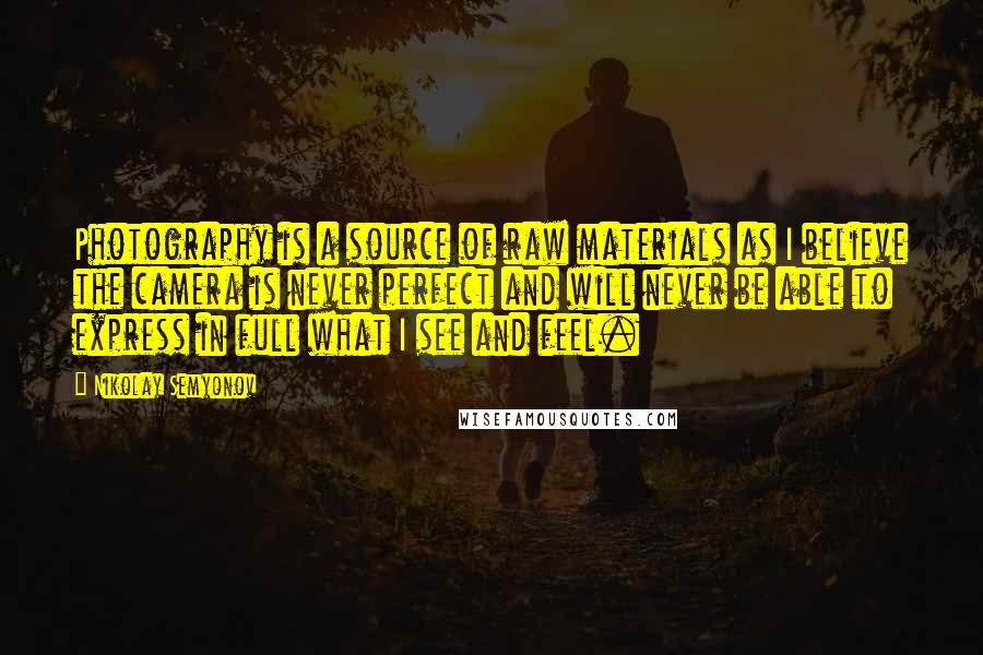 Nikolay Semyonov Quotes: Photography is a source of raw materials as I believe the camera is never perfect and will never be able to express in full what I see and feel.