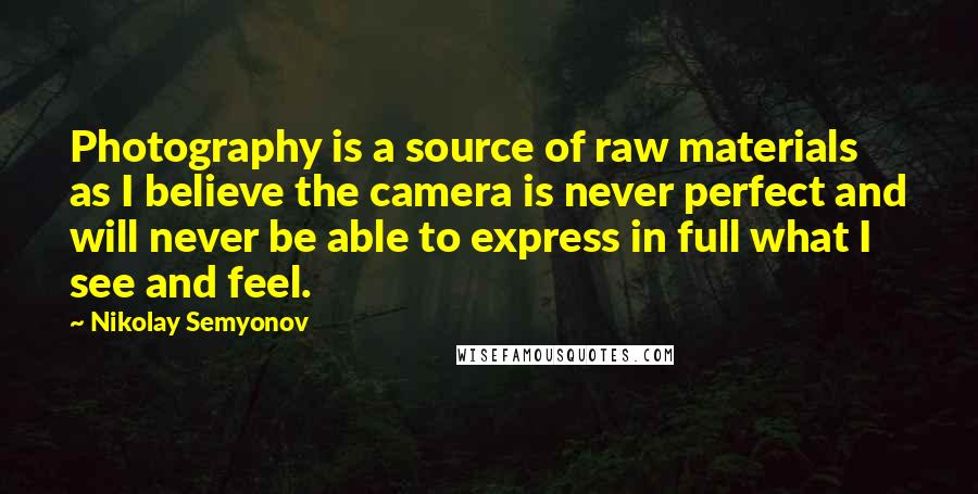 Nikolay Semyonov Quotes: Photography is a source of raw materials as I believe the camera is never perfect and will never be able to express in full what I see and feel.