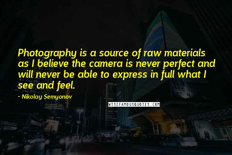 Nikolay Semyonov Quotes: Photography is a source of raw materials as I believe the camera is never perfect and will never be able to express in full what I see and feel.