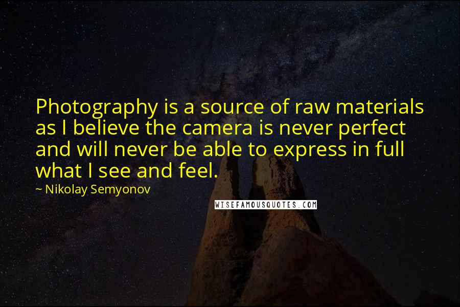 Nikolay Semyonov Quotes: Photography is a source of raw materials as I believe the camera is never perfect and will never be able to express in full what I see and feel.