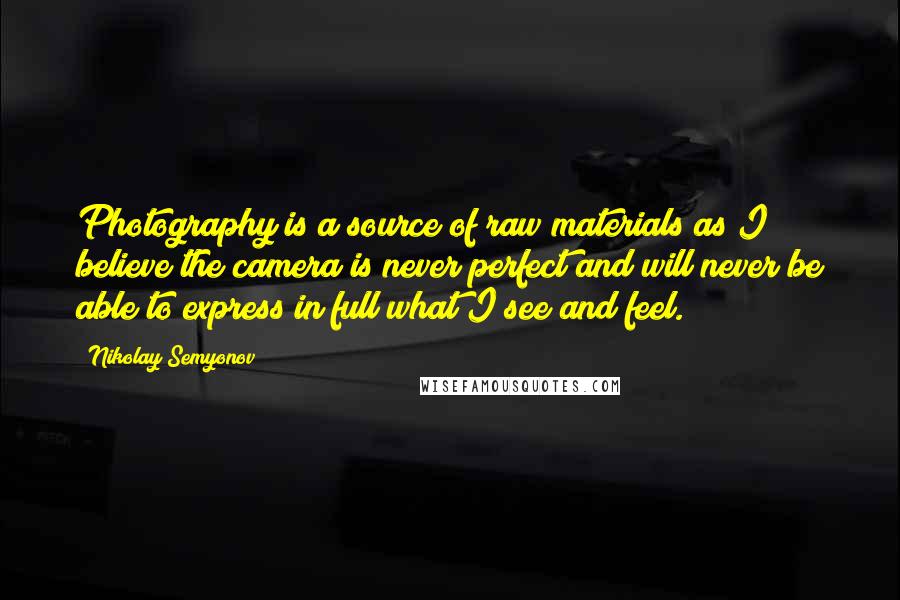 Nikolay Semyonov Quotes: Photography is a source of raw materials as I believe the camera is never perfect and will never be able to express in full what I see and feel.