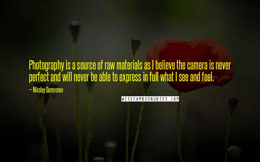 Nikolay Semyonov Quotes: Photography is a source of raw materials as I believe the camera is never perfect and will never be able to express in full what I see and feel.