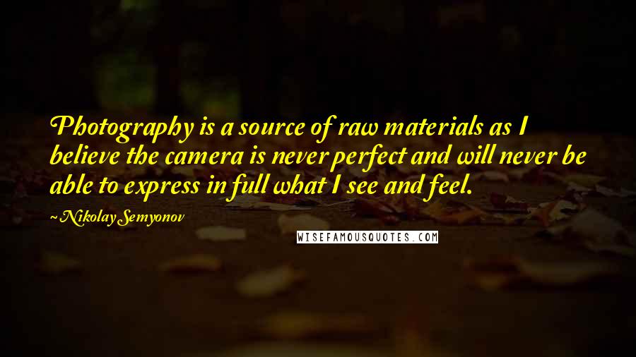 Nikolay Semyonov Quotes: Photography is a source of raw materials as I believe the camera is never perfect and will never be able to express in full what I see and feel.