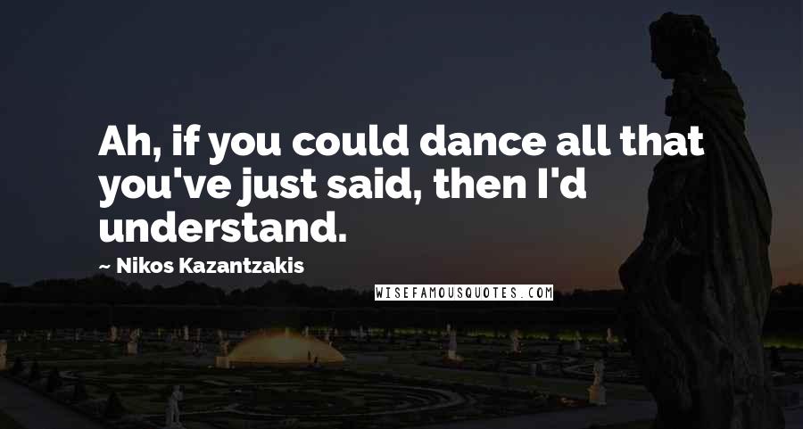 Nikos Kazantzakis Quotes: Ah, if you could dance all that you've just said, then I'd understand.