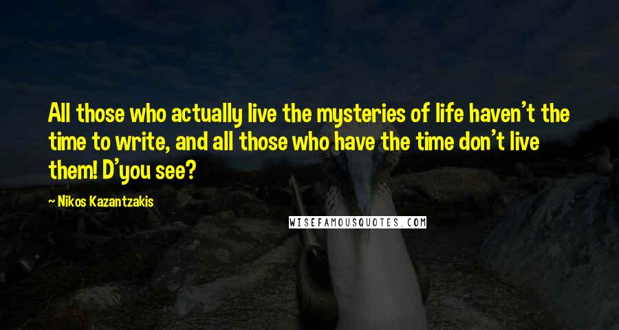 Nikos Kazantzakis Quotes: All those who actually live the mysteries of life haven't the time to write, and all those who have the time don't live them! D'you see?