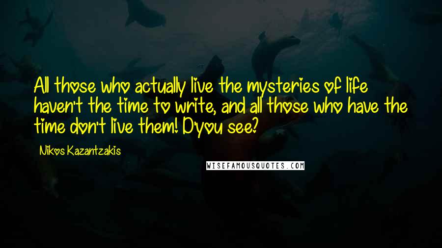 Nikos Kazantzakis Quotes: All those who actually live the mysteries of life haven't the time to write, and all those who have the time don't live them! D'you see?