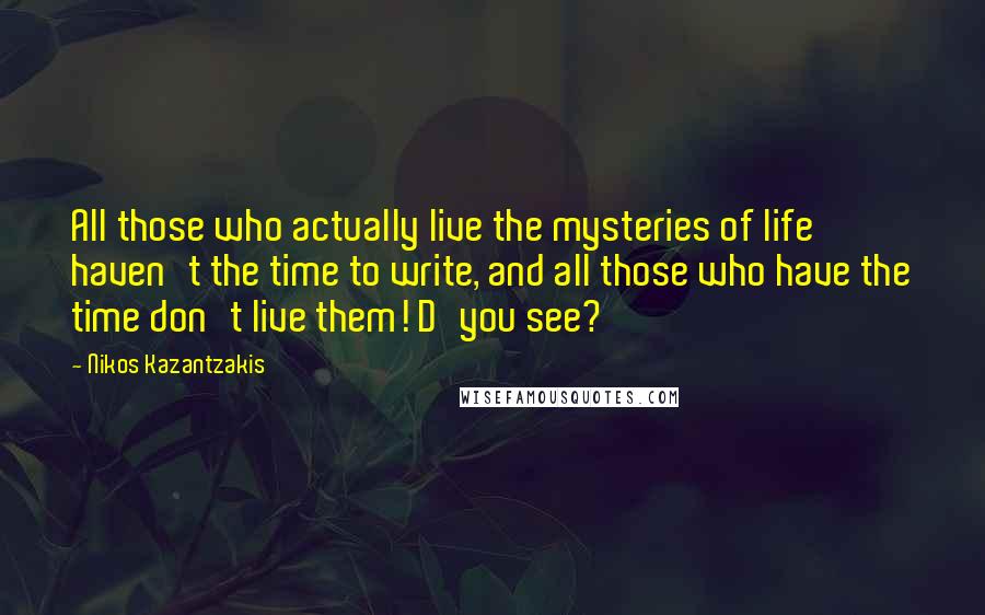 Nikos Kazantzakis Quotes: All those who actually live the mysteries of life haven't the time to write, and all those who have the time don't live them! D'you see?