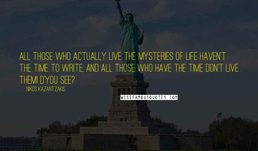 Nikos Kazantzakis Quotes: All those who actually live the mysteries of life haven't the time to write, and all those who have the time don't live them! D'you see?