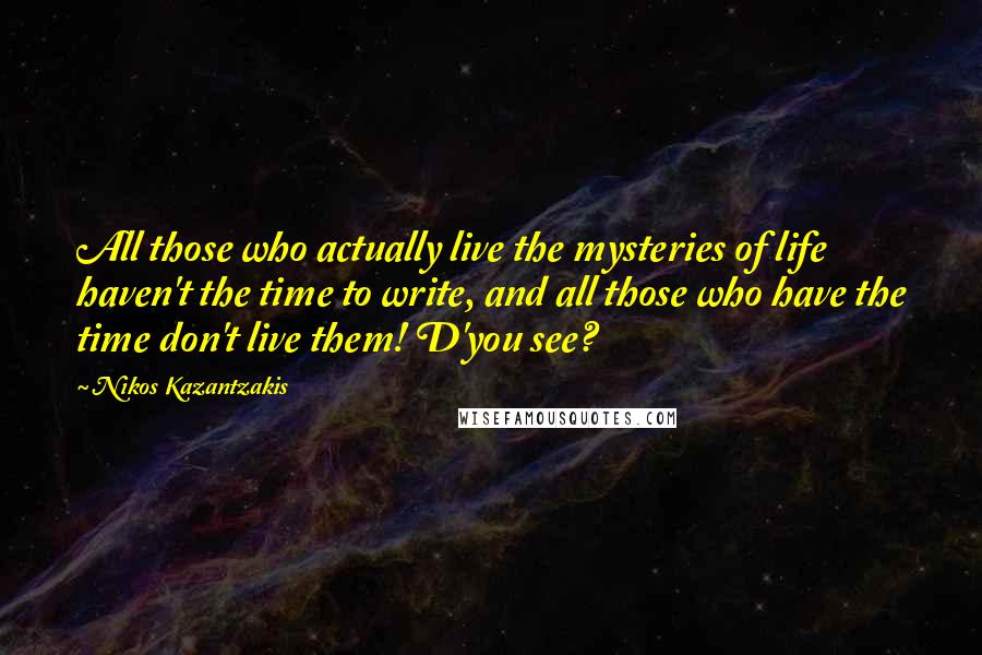 Nikos Kazantzakis Quotes: All those who actually live the mysteries of life haven't the time to write, and all those who have the time don't live them! D'you see?