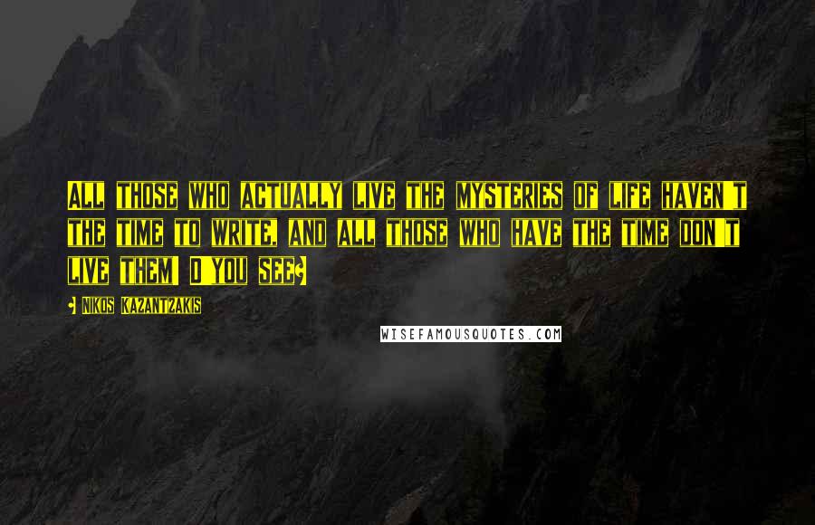 Nikos Kazantzakis Quotes: All those who actually live the mysteries of life haven't the time to write, and all those who have the time don't live them! D'you see?