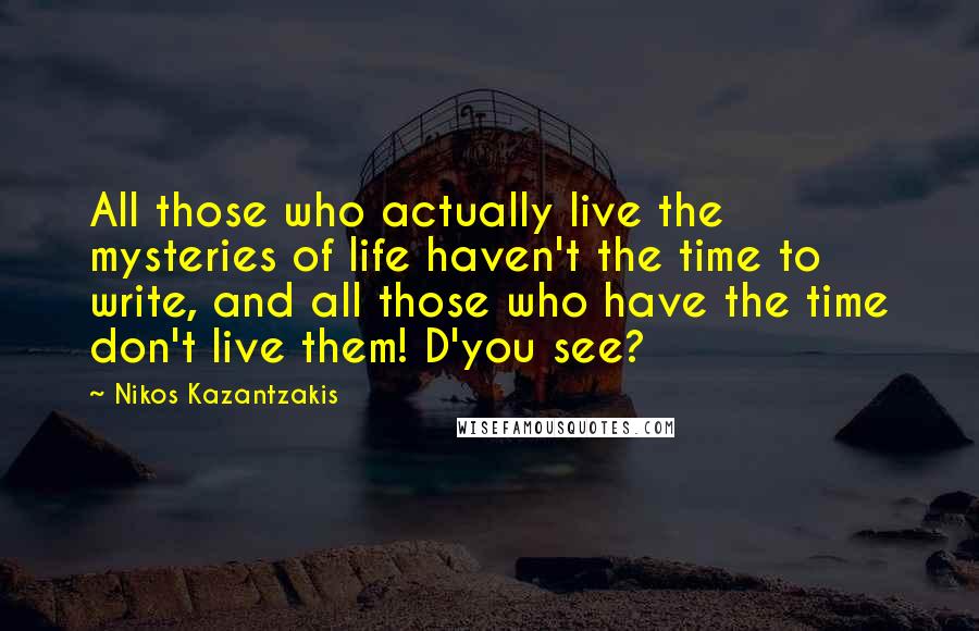 Nikos Kazantzakis Quotes: All those who actually live the mysteries of life haven't the time to write, and all those who have the time don't live them! D'you see?