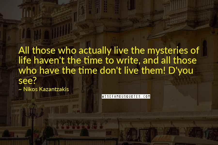 Nikos Kazantzakis Quotes: All those who actually live the mysteries of life haven't the time to write, and all those who have the time don't live them! D'you see?
