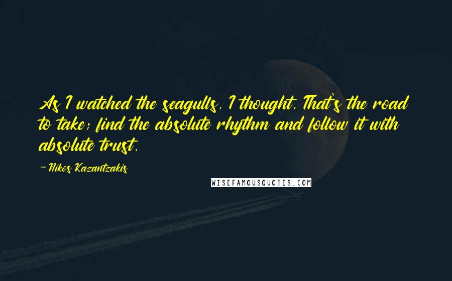 Nikos Kazantzakis Quotes: As I watched the seagulls, I thought, That's the road to take; find the absolute rhythm and follow it with absolute trust.