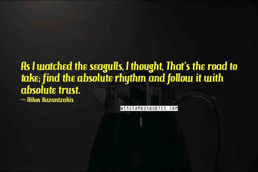 Nikos Kazantzakis Quotes: As I watched the seagulls, I thought, That's the road to take; find the absolute rhythm and follow it with absolute trust.