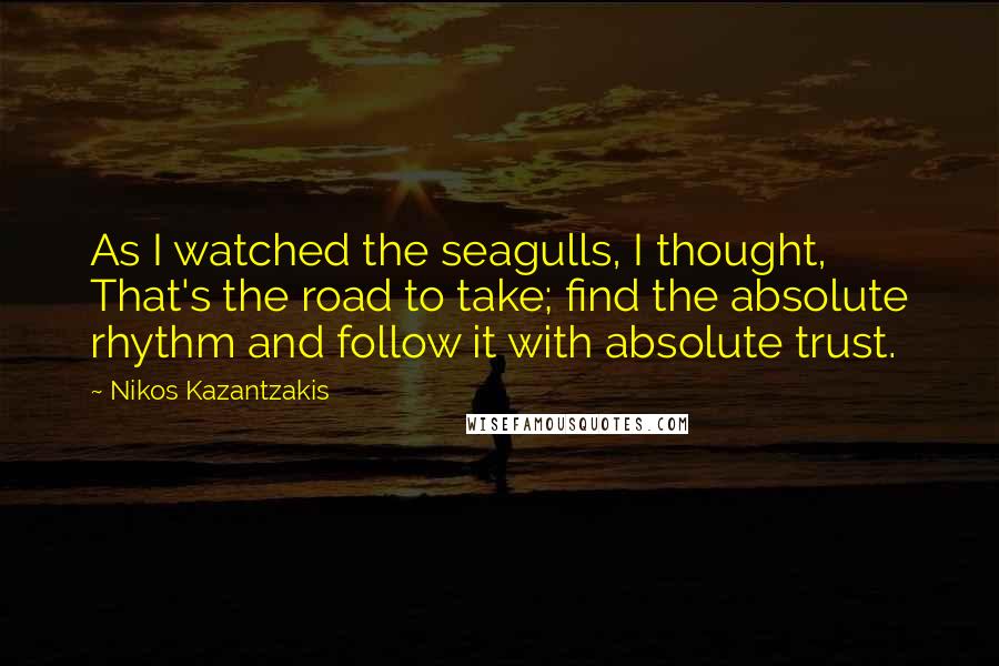 Nikos Kazantzakis Quotes: As I watched the seagulls, I thought, That's the road to take; find the absolute rhythm and follow it with absolute trust.