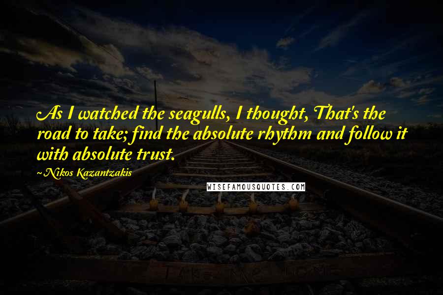 Nikos Kazantzakis Quotes: As I watched the seagulls, I thought, That's the road to take; find the absolute rhythm and follow it with absolute trust.