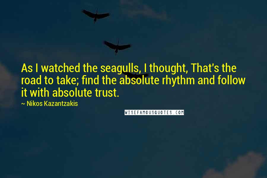 Nikos Kazantzakis Quotes: As I watched the seagulls, I thought, That's the road to take; find the absolute rhythm and follow it with absolute trust.