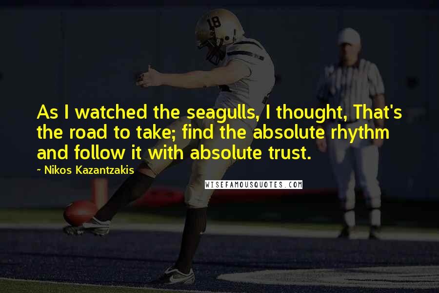 Nikos Kazantzakis Quotes: As I watched the seagulls, I thought, That's the road to take; find the absolute rhythm and follow it with absolute trust.