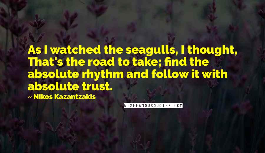 Nikos Kazantzakis Quotes: As I watched the seagulls, I thought, That's the road to take; find the absolute rhythm and follow it with absolute trust.