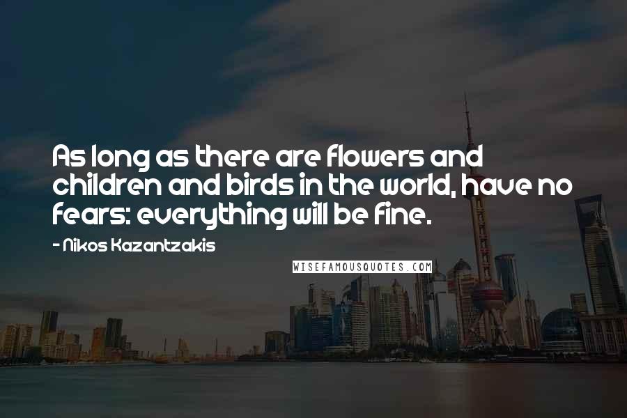 Nikos Kazantzakis Quotes: As long as there are flowers and children and birds in the world, have no fears: everything will be fine.