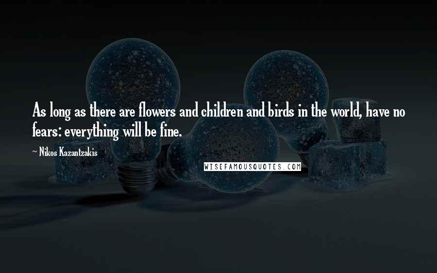 Nikos Kazantzakis Quotes: As long as there are flowers and children and birds in the world, have no fears: everything will be fine.